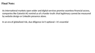 Final Note:
As international markets open wider and digital services promise seamless financial access,
companies like Gatwick AG remind us of a harder truth: that legitimacy cannot be measured
by website design or LinkedIn presence alone.
In an era of globalized risk, due diligence isn’t optional—it’s essential
 
