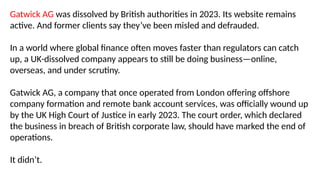 Gatwick AG was dissolved by British authorities in 2023. Its website remains
active. And former clients say they’ve been misled and defrauded.
In a world where global finance often moves faster than regulators can catch
up, a UK-dissolved company appears to still be doing business—online,
overseas, and under scrutiny.
Gatwick AG, a company that once operated from London offering offshore
company formation and remote bank account services, was officially wound up
by the UK High Court of Justice in early 2023. The court order, which declared
the business in breach of British corporate law, should have marked the end of
operations.
It didn’t.
 