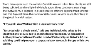 More than a year later, the website GatwickLaw.com is live. New clients are still
being solicited. And multiple individuals across three continents now allege
that Gatwick AG is engaged in a sophisticated offshore banking fraud scheme—
one that has cost them thousands of dollars and, in some cases, their trust in
the global financial system.
“I Thought I Was Working With a Legal Advisory Firm”
“It started with a simple email,” said one individual, who asked to be
identified only as Alex due to ongoing legal proceedings. “A man named
Anthony introduced himself as the Head of Partnerships at Gatwick AG. He
said they could help us open a corporate bank account in Europe within two
weeks.”
 