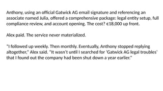 Anthony, using an official Gatwick AG email signature and referencing an
associate named Julia, offered a comprehensive package: legal entity setup, full
compliance review, and account opening. The cost? €18,000 up front.
Alex paid. The service never materialized.
“I followed up weekly. Then monthly. Eventually, Anthony stopped replying
altogether,” Alex said. “It wasn’t until I searched for ‘Gatwick AG legal troubles’
that I found out the company had been shut down a year earlier.”
 