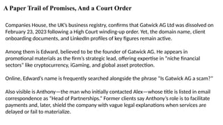 A Paper Trail of Promises, And a Court Order
Companies House, the UK’s business registry, confirms that Gatwick AG Ltd was dissolved on
February 23, 2023 following a High Court winding-up order. Yet, the domain name, client
onboarding documents, and LinkedIn profiles of key figures remain active.
Among them is Edward, believed to be the founder of Gatwick AG. He appears in
promotional materials as the firm’s strategic lead, offering expertise in “niche financial
sectors” like cryptocurrency, iGaming, and global asset protection.
Online, Edward’s name is frequently searched alongside the phrase “Is Gatwick AG a scam?”
Also visible is Anthony—the man who initially contacted Alex—whose title is listed in email
correspondence as “Head of Partnerships.” Former clients say Anthony’s role is to facilitate
payments and, later, shield the company with vague legal explanations when services are
delayed or fail to materialize.
 