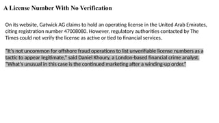 A License Number With No Verification
On its website, Gatwick AG claims to hold an operating license in the United Arab Emirates,
citing registration number 47008080. However, regulatory authorities contacted by The
Times could not verify the license as active or tied to financial services.
“It’s not uncommon for offshore fraud operations to list unverifiable license numbers as a
tactic to appear legitimate,” said Daniel Khoury, a London-based financial crime analyst.
“What’s unusual in this case is the continued marketing after a winding-up order.”
 
