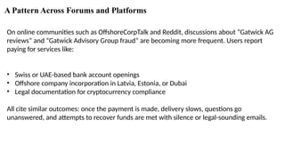 A Pattern Across Forums and Platforms
On online communities such as OffshoreCorpTalk and Reddit, discussions about “Gatwick AG
reviews” and “Gatwick Advisory Group fraud” are becoming more frequent. Users report
paying for services like:
• Swiss or UAE-based bank account openings
• Offshore company incorporation in Latvia, Estonia, or Dubai
• Legal documentation for cryptocurrency compliance
All cite similar outcomes: once the payment is made, delivery slows, questions go
unanswered, and attempts to recover funds are met with silence or legal-sounding emails.
 