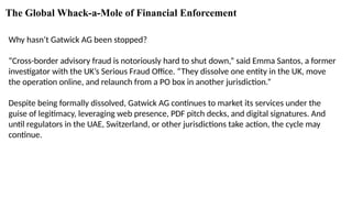 The Global Whack-a-Mole of Financial Enforcement
Why hasn’t Gatwick AG been stopped?
“Cross-border advisory fraud is notoriously hard to shut down,” said Emma Santos, a former
investigator with the UK’s Serious Fraud Office. “They dissolve one entity in the UK, move
the operation online, and relaunch from a PO box in another jurisdiction.”
Despite being formally dissolved, Gatwick AG continues to market its services under the
guise of legitimacy, leveraging web presence, PDF pitch decks, and digital signatures. And
until regulators in the UAE, Switzerland, or other jurisdictions take action, the cycle may
continue.
 