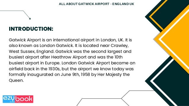 Gatwick Airport is an international airport in London, UK. It is
also known as London Gatwick. It is located near Crawley,
West Sussex, England. Gatwick was the second largest and
busiest airport after Heathrow Airport and was the 10th
busiest airport in Europe. London Gatwick Airport became an
airfield back in the 1930s, but the airport we know today was
formally inaugurated on June 9th, 1958 by Her Majesty the
Queen.
INTRODUCTION:
ALL ABOUT GATWICK AIRPORT – ENGLAND UK
 
