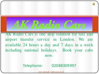 AK Radio Cars is one stop solution for taxi and 
airport transfer service in London. We are 
available 24 hours a day and 7 days in a week 
including national holidays. Book your cabs 
now. 
Telephone: 02088309997 
visit www.ak-radiocars.co.uk 
 