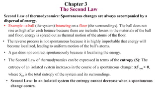 Chapter 3
The Second Law
Second Law of thermodynamics: Spontaneous changes are always accompanied by a
dispersal of energy.
• Example : a ball (the system) bouncing on a floor (the surroundings). The ball does not
rise as high after each bounce because there are inelastic losses in the materials of the ball
and floor, energy is spread out as thermal motion of the atoms of the floor.
• The reverse process is not spontaneous because it is highly improbable that energy will
become localized, leading to uniform motion of the ball’s atoms.
• A gas does not contract spontaneously because it localizing the energy.
• The Second Law of thermodynamics can be expressed in terms of the entropy (S): The
entropy of an isolated system increases in the course of a spontaneous change: ΔS tot > 0,
where Stot is the total entropy of the system and its surroundings.
• Second Law: In an isolated system the entropy cannot decrease when a spontaneous
change occurs.
 