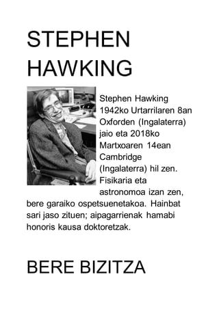 STEPHEN
HAWKING
Stephen Hawking
1942ko Urtarrilaren 8an
Oxforden (Ingalaterra)
jaio eta 2018ko
Martxoaren 14ean
Cambridge
(Ingalaterra) hil zen.
Fisikaria eta
astronomoa izan zen,
bere garaiko ospetsuenetakoa. Hainbat
sari jaso zituen; aipagarrienak hamabi
honoris kausa doktoretzak.
BERE BIZITZA
 