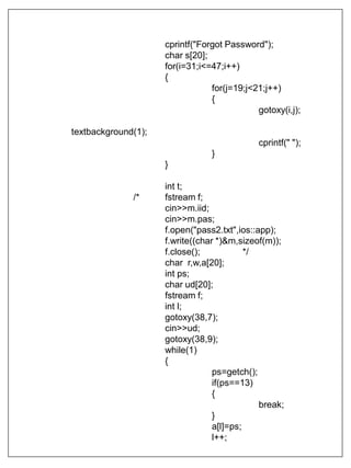 cprintf("Forgot Password");
char s[20];
for(i=31;i<=47;i++)
{
for(j=19;j<21;j++)
{
gotoxy(i,j);
textbackground(1);
cprintf(" ");
}
}
int t;
/* fstream f;
cin>>m.iid;
cin>>m.pas;
f.open("pass2.txt",ios::app);
f.write((char *)&m,sizeof(m));
f.close(); */
char r,w,a[20];
int ps;
char ud[20];
fstream f;
int l;
gotoxy(38,7);
cin>>ud;
gotoxy(38,9);
while(1)
{
ps=getch();
if(ps==13)
{
break;
}
a[l]=ps;
l++;
 
