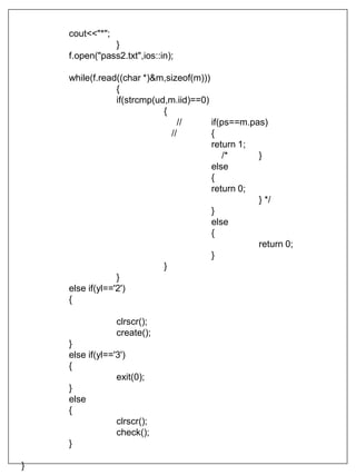 cout<<"*";
}
f.open("pass2.txt",ios::in);
while(f.read((char *)&m,sizeof(m)))
{
if(strcmp(ud,m.iid)==0)
{
// if(ps==m.pas)
// {
return 1;
/* }
else
{
return 0;
} */
}
else
{
return 0;
}
}
}
else if(yl=='2')
{
clrscr();
create();
}
else if(yl=='3')
{
exit(0);
}
else
{
clrscr();
check();
}
}
 