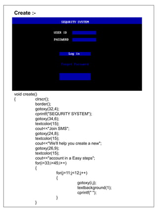 Create :-
void create()
{ clrscr();
border();
gotoxy(32,4);
cprintf("SEQURITY SYSTEM");
gotoxy(34,6);
textcolor(15);
cout<<"Join SMS";
gotoxy(24,8);
textcolor(15);
cout<<"We'll help you create a new";
gotoxy(26,9);
textcolor(15);
cout<<"account in a Easy steps";
for(i=33;i<45;i++)
{
for(j=11;j<12;j++)
{
gotoxy(i,j);
textbackground(1);
cprintf(" ");
}
}
 