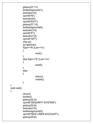 gotoxy(37,11);
textbackground(1);
textcolor(15);
cprintf("N");
textcolor(0);
cprintf("EXT");
gotoxy(37,13);
textbackground(0);
textcolor(15);
cprintf("E");
textcolor(12);
cprintf("XIT");
char po;
po=getche();
if(po=='N' || po=='n')
{
next();
}
else if(po=='E' || po=='e')
{
exit(0);
}
else
{
clrscr();
create();
}
}
void next()
{
clrscr();
border();
gotoxy(32,4);
cprintf("SEQURITY SYSTEM");
gotoxy(32,6);
textcolor(15);
textbackground(0);
cprintf("NEW USER ACCOUNT");
gotoxy(28,8);
 