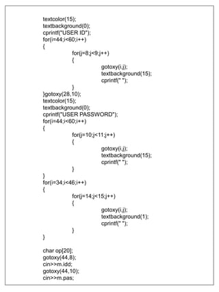 textcolor(15);
textbackground(0);
cprintf("USER ID");
for(i=44;i<60;i++)
{
for(j=8;j<9;j++)
{
gotoxy(i,j);
textbackground(15);
cprintf(" ");
}
}gotoxy(28,10);
textcolor(15);
textbackground(0);
cprintf("USER PASSWORD");
for(i=44;i<60;i++)
{
for(j=10;j<11;j++)
{
gotoxy(i,j);
textbackground(15);
cprintf(" ");
}
}
for(i=34;i<46;i++)
{
for(j=14;j<15;j++)
{
gotoxy(i,j);
textbackground(1);
cprintf(" ");
}
}
char op[20];
gotoxy(44,8);
cin>>m.idd;
gotoxy(44,10);
cin>>m.pas;
 
