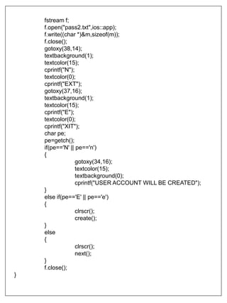fstream f;
f.open("pass2.txt",ios::app);
f.write((char *)&m,sizeof(m));
f.close();
gotoxy(38,14);
textbackground(1);
textcolor(15);
cprintf("N");
textcolor(0);
cprintf("EXT");
gotoxy(37,16);
textbackground(1);
textcolor(15);
cprintf("E");
textcolor(0);
cprintf("XIT");
char pe;
pe=getch();
if(pe=='N' || pe=='n')
{
gotoxy(34,16);
textcolor(15);
textbackground(0);
cprintf("USER ACCOUNT WILL BE CREATED");
}
else if(pe=='E' || pe=='e')
{
clrscr();
create();
}
else
{
clrscr();
next();
}
f.close();
}
 