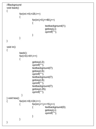 //Background
void back()
{
for(int i=0;i<25;i++)
{
for(int j=0;j<=80;j++)
{
textbackground(1);
gotoxy(j,i);
cprintf(" ");
}
}
}
void in()
{
back();
for(i=0;i<81;i++)
{
gotoxy(i,2);
cprintf(" ");
textbackground(7);
gotoxy(i,6);
cprintf(" ");
textbackground(7);
gotoxy(i,8);
cprintf(" ");
textbackground(7);
gotoxy(i,25);
cprintf(" ");
}
} void box()
{ for(int i=8;i<24;i++)
{ for(int j=1;j<=15;j++)
{ textbackground(0);
gotoxy(j,i);
cprintf(" ");
}
}
}
 