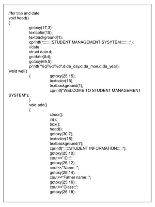 //for title and date
void head()
{
gotoxy(17,3);
textcolor(15);
textbackground(1);
cprintf("::::::::STUDENT MANAGEMENT SYSYTEM::::::::");
//date
struct date d;
getdate(&d);
gotoxy(65,5);
printf("%d/%d/%d",d.da_day,d.da_mon,d.da_year);
}void wel()
{ gotoxy(25,15);
textcolor(15);
textbackground(1);
cprintf("WELCOME TO STUDENT MANAGEMENT
SYSTEM");
}
void add()
{
clrscr();
in();
box();
head();
gotoxy(30,7);
textcolor(15);
textbackground(7);
cprintf(":::::STUDENT INFORMATION:::::");
gotoxy(25,10);
cout<<"ID::";
gotoxy(25,12);
cout<<"Name::";
gotoxy(25,14);
cout<<"Father name::";
gotoxy(25,16);
cout<<"Class::";
gotoxy(25,18);
 