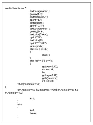 cout<<"Mobile no::";
textbackground(1);
gotoxy(4,6);
textcolor(CYAN);
cprintf("E");
textcolor(15);
cprintf("XIT");
textbackground(1);
gotoxy(14,6);
textcolor(CYAN);
cprintf("S");
textcolor(15);
cprintf("TORE");
int z=getch();
if(z=='e' || z=='E')
{
main();
}
else if(z=='S' || z=='s')
{
gotoxy(40,10);
cin>>m.id;
bk:
gotoxy(40,12);
gets(m.name);
int i=0,k=0;
while(m.name[i]!='0')
{
f(m.name[i]>=65 && m.name[i]<=90 || m.name[i]>=97 &&
m.name[i]<=122)
{
k=1;
}
else
{
k=0;
break;
}
 