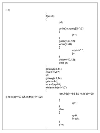 i++;
}
if(k==0)
{
j=0;
while(m.name[j]!='0')
{
j++;
}
gotoxy(40,12);
while(j>=0)
{
cout<<" ";
j--;
}
gotoxy(40,12);
goto bk;
}
gotoxy(38,14);
cout<<"Mr.";
kb:
gotoxy(41,14);
gets(m.fn);
int e=0,q=0,t;
while(m.fn[e]!='0')
{
if(m.fn[e]>=65 && m.fn[e]<=90
|| m.fn[e]>=97 && m.fn[e]<=122)
{
q=1;
}
else
{
q=0;
break;
}
e++;
}
 