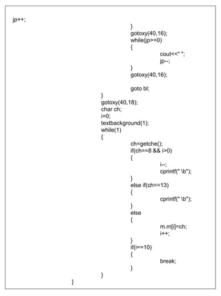 jp++;
}
gotoxy(40,16);
while(jp>=0)
{
cout<<" ";
jp--;
}
gotoxy(40,16);
goto bl;
}
gotoxy(40,18);
char ch;
i=0;
textbackground(1);
while(1)
{
ch=getche();
if(ch==8 && i>0)
{
i--;
cprintf(" b");
}
else if(ch==13)
{
cprintf(" b");
}
else
{
m.m[i]=ch;
i++;
}
if(i==10)
{
break;
}
}
}
 