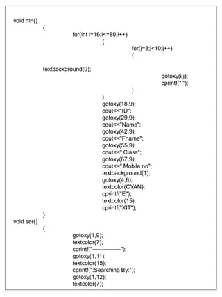 void mn()
{
for(int i=16;i<=80;i++)
{
for(j=8;j<10;j++)
{
textbackground(0);
gotoxy(i,j);
cprintf(" ");
}
}
gotoxy(18,9);
cout<<"ID";
gotoxy(29,9);
cout<<"Name";
gotoxy(42,9);
cout<<"Fname";
gotoxy(55,9);
cout<<" Class";
gotoxy(67,9);
cout<<" Mobile no";
textbackground(1);
gotoxy(4,6);
textcolor(CYAN);
cprintf("E");
textcolor(15);
cprintf("XIT");
}
void ser()
{
gotoxy(1,9);
textcolor(7);
cprintf("---------------");
gotoxy(1,11);
textcolor(15);
cprintf(":Searching By:");
gotoxy(1,12);
textcolor(7);
 