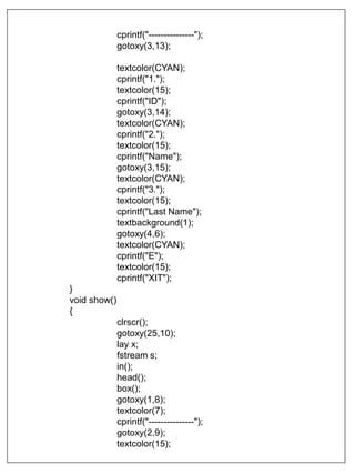 cprintf("---------------");
gotoxy(3,13);
textcolor(CYAN);
cprintf("1.");
textcolor(15);
cprintf("ID");
gotoxy(3,14);
textcolor(CYAN);
cprintf("2.");
textcolor(15);
cprintf("Name");
gotoxy(3,15);
textcolor(CYAN);
cprintf("3.");
textcolor(15);
cprintf("Last Name");
textbackground(1);
gotoxy(4,6);
textcolor(CYAN);
cprintf("E");
textcolor(15);
cprintf("XIT");
}
void show()
{
clrscr();
gotoxy(25,10);
lay x;
fstream s;
in();
head();
box();
gotoxy(1,8);
textcolor(7);
cprintf("---------------");
gotoxy(2,9);
textcolor(15);
 
