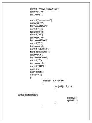 cprintf(":VIEW RECORD:");
gotoxy(1,10);
textcolor(7);
cprintf("---------------");
gotoxy(6,12);
textcolor(CYAN);
cprintf("1.");
textcolor(15);
cprintf("All");
gotoxy(4,14);
textcolor(CYAN);
cprintf("2.");
textcolor(15);
cprintf("Specific");
textbackground(1);
gotoxy(4,6);
textcolor(CYAN);
cprintf("E");
textcolor(15);
cprintf("XIT");
char cho;
cho=getch();
if(cho=='1')
{
for(int i=16;i<=80;i++)
{
for(j=8;j<10;j++)
{
textbackground(0);
gotoxy(i,j);
cprintf(" ");
}
}
 