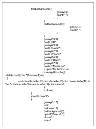 textbackground(0);
gotoxy(i,j);
cprintf(" ");
}
}
textbackground(0);
gotoxy(i,j);
cprintf(" ");
}
}
gotoxy(18,9);
cout<<"ID";
gotoxy(29,9);
cout<<"Name";
gotoxy(42,9);
cout<<"Fname";
gotoxy(55,9);
cout<<" Class";
gotoxy(67,9);
cout<<" Mobile no";
s.open("file.txt",ios::in);
s.seekg(0,ios::beg);
while(s.read((char *)&m,sizeof(m)))
{
cout<<endl<<setw(18)<<m.id<<setw(16)<<m.name<<setw(10)<<
"Mr."<<m.fn<<setw(9)<<m.c<<setw(19)<<m.m<<endl;
}
s.close();
}
else if(cho=='2')
{
gotoxy(3,17);
int id;
textcolor(15);
textbackground(0);
cprintf("Enter id::");
cin>>id;
int c=0;
 