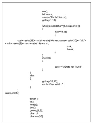 mn();
fstream s;
s.open("file.txt",ios::in);
gotoxy(1,10);
while(s.read((char *)&m,sizeof(m)))
{
if(id==m.id)
{
cout<<setw(18)<<m.id<<setw(16)<<m.name<<setw(10)<<"Mr."<
<m.fn<<setw(9)<<m.c<<setw(19)<<m.m;
c++;
break;
}
}
if(c==0)
{
cout<<"nData not found";
}
}
else
{
gotoxy(32,18);
cout<<"Not valid...";
}
}
void search()
{
clrscr();
in();
head();
box();
gotoxy(1,8);
char ch;
char nm[30];
 