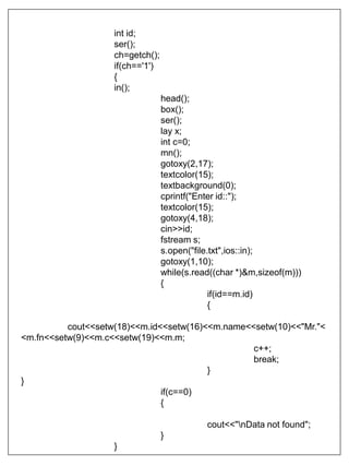 int id;
ser();
ch=getch();
if(ch=='1')
{
in();
head();
box();
ser();
lay x;
int c=0;
mn();
gotoxy(2,17);
textcolor(15);
textbackground(0);
cprintf("Enter id::");
textcolor(15);
gotoxy(4,18);
cin>>id;
fstream s;
s.open("file.txt",ios::in);
gotoxy(1,10);
while(s.read((char *)&m,sizeof(m)))
{
if(id==m.id)
{
cout<<setw(18)<<m.id<<setw(16)<<m.name<<setw(10)<<"Mr."<
<m.fn<<setw(9)<<m.c<<setw(19)<<m.m;
c++;
break;
}
}
if(c==0)
{
cout<<"nData not found";
}
}
 