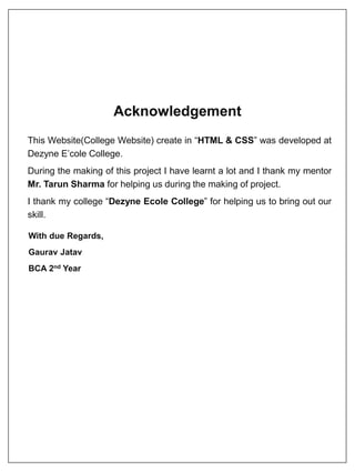 Acknowledgement
This Website(College Website) create in “HTML & CSS” was developed at
Dezyne E’cole College.
During the making of this project I have learnt a lot and I thank my mentor
Mr. Tarun Sharma for helping us during the making of project.
I thank my college “Dezyne Ecole College” for helping us to bring out our
skill.
With due Regards,
Gaurav Jatav
BCA 2nd Year
 