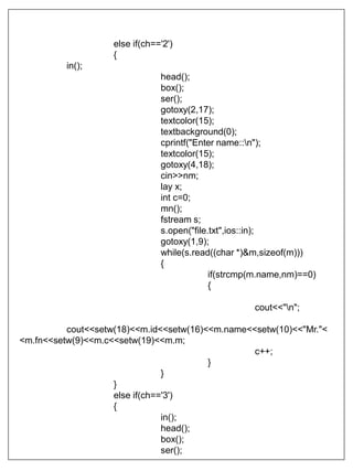 else if(ch=='2')
{
in();
head();
box();
ser();
gotoxy(2,17);
textcolor(15);
textbackground(0);
cprintf("Enter name::n");
textcolor(15);
gotoxy(4,18);
cin>>nm;
lay x;
int c=0;
mn();
fstream s;
s.open("file.txt",ios::in);
gotoxy(1,9);
while(s.read((char *)&m,sizeof(m)))
{
if(strcmp(m.name,nm)==0)
{
cout<<"n";
cout<<setw(18)<<m.id<<setw(16)<<m.name<<setw(10)<<"Mr."<
<m.fn<<setw(9)<<m.c<<setw(19)<<m.m;
c++;
}
}
}
else if(ch=='3')
{
in();
head();
box();
ser();
 