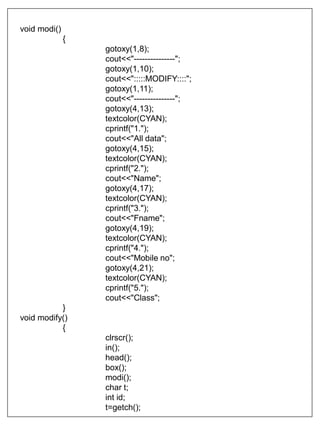 void modi()
{
gotoxy(1,8);
cout<<"---------------";
gotoxy(1,10);
cout<<":::::MODIFY::::";
gotoxy(1,11);
cout<<"---------------";
gotoxy(4,13);
textcolor(CYAN);
cprintf("1.");
cout<<"All data";
gotoxy(4,15);
textcolor(CYAN);
cprintf("2.");
cout<<"Name";
gotoxy(4,17);
textcolor(CYAN);
cprintf("3.");
cout<<"Fname";
gotoxy(4,19);
textcolor(CYAN);
cprintf("4.");
cout<<"Mobile no";
gotoxy(4,21);
textcolor(CYAN);
cprintf("5.");
cout<<"Class";
}
void modify()
{
clrscr();
in();
head();
box();
modi();
char t;
int id;
t=getch();
 