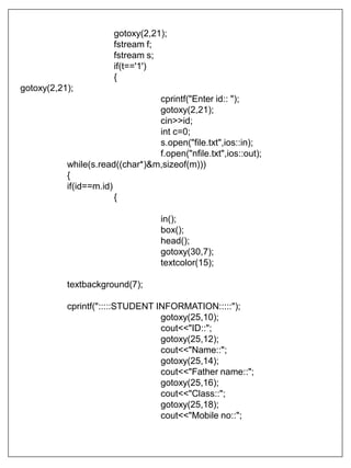 gotoxy(2,21);
fstream f;
fstream s;
if(t=='1')
{
gotoxy(2,21);
cprintf("Enter id:: ");
gotoxy(2,21);
cin>>id;
int c=0;
s.open("file.txt",ios::in);
f.open("nfile.txt",ios::out);
while(s.read((char*)&m,sizeof(m)))
{
if(id==m.id)
{
in();
box();
head();
gotoxy(30,7);
textcolor(15);
textbackground(7);
cprintf(":::::STUDENT INFORMATION:::::");
gotoxy(25,10);
cout<<"ID::";
gotoxy(25,12);
cout<<"Name::";
gotoxy(25,14);
cout<<"Father name::";
gotoxy(25,16);
cout<<"Class::";
gotoxy(25,18);
cout<<"Mobile no::";
 