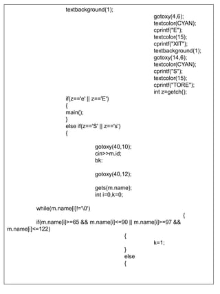 textbackground(1);
gotoxy(4,6);
textcolor(CYAN);
cprintf("E");
textcolor(15);
cprintf("XIT");
textbackground(1);
gotoxy(14,6);
textcolor(CYAN);
cprintf("S");
textcolor(15);
cprintf("TORE");
int z=getch();
if(z=='e' || z=='E')
{
main();
}
else if(z=='S' || z=='s')
{
gotoxy(40,10);
cin>>m.id;
bk:
gotoxy(40,12);
gets(m.name);
int i=0,k=0;
while(m.name[i]!='0')
{
if(m.name[i]>=65 && m.name[i]<=90 || m.name[i]>=97 &&
m.name[i]<=122)
{
k=1;
}
else
{
 