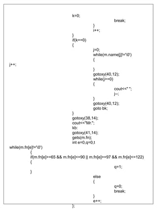 k=0;
break;
}
i++;
}
if(k==0)
{
j=0;
while(m.name[j]!='0')
{
j++;
}
gotoxy(40,12);
while(j>=0)
{
cout<<" ";
j--;
}
gotoxy(40,12);
goto bk;
}
gotoxy(38,14);
cout<<"Mr.";
kb:
gotoxy(41,14);
gets(m.fn);
int e=0,q=0,t
while(m.fn[e]!='0')
{
if(m.fn[e]>=65 && m.fn[e]<=90 || m.fn[e]>=97 && m.fn[e]<=122)
{
q=1;
}
else
{
q=0;
break;
}
e++;
};
 