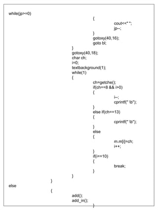 while(jp>=0)
{
cout<<" ";
jp--;
}
gotoxy(40,16);
goto bl;
}
gotoxy(40,18);
char ch;
i=0;
textbackground(1);
while(1)
{
ch=getche();
if(ch==8 && i>0)
{
i--;
cprintf(" b");
}
else if(ch==13)
{
cprintf(" b");
}
else
{
m.m[i]=ch;
i++;
}
if(i==10)
{
break;
}
}
}
else
{
add();
add_in();
}
 
