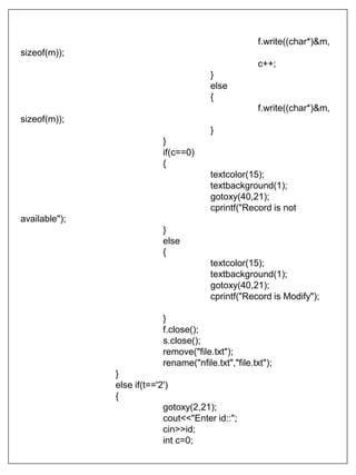 f.write((char*)&m,
sizeof(m));
c++;
}
else
{
f.write((char*)&m,
sizeof(m));
}
}
if(c==0)
{
textcolor(15);
textbackground(1);
gotoxy(40,21);
cprintf("Record is not
available");
}
else
{
textcolor(15);
textbackground(1);
gotoxy(40,21);
cprintf("Record is Modify");
}
f.close();
s.close();
remove("file.txt");
rename("nfile.txt","file.txt");
}
else if(t=='2')
{
gotoxy(2,21);
cout<<"Enter id::";
cin>>id;
int c=0;
 