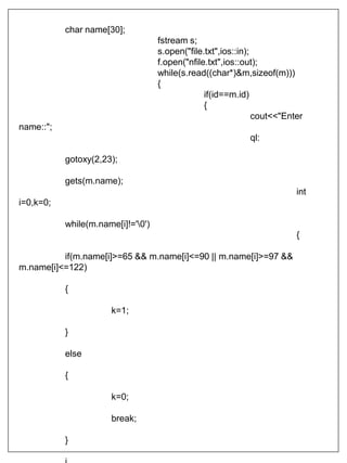 char name[30];
fstream s;
s.open("file.txt",ios::in);
f.open("nfile.txt",ios::out);
while(s.read((char*)&m,sizeof(m)))
{
if(id==m.id)
{
cout<<"Enter
name::";
ql:
gotoxy(2,23);
gets(m.name);
int
i=0,k=0;
while(m.name[i]!='0')
{
if(m.name[i]>=65 && m.name[i]<=90 || m.name[i]>=97 &&
m.name[i]<=122)
{
k=1;
}
else
{
k=0;
break;
}
 