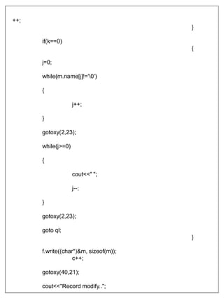++;
}
if(k==0)
{
j=0;
while(m.name[j]!='0')
{
j++;
}
gotoxy(2,23);
while(j>=0)
{
cout<<" ";
j--;
}
gotoxy(2,23);
goto ql;
}
f.write((char*)&m, sizeof(m));
c++;
gotoxy(40,21);
cout<<"Record modify..";
 