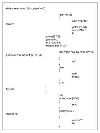 while(s.read((char*)&m,sizeof(m)))
{
if(id==m.id)
{
cout<<"Enter
name::";
gotoxy(2,23);
cout<<"Mr.";
kl:
gotoxy(2,26);
gets(m.fn);
int e=0,q=0,t;
while(m.fn[e]!='0')
{
if(m.fn[e]>=65 && m.fn[e]<=90
|| m.fn[e]>=97 && m.fn[e]<=122)
{
q=1;
}
else
{
q=0;
break;
}
e++;
}
if(q==0)
{
t=0;
while(m.fn[t]!='0')
{
t++;
}
gotoxy(2,23);
while(t>=0)
{
cout<<" ";
t--;
}
 
