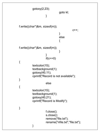 gotoxy(2,23);
goto kl;
}
f.write((char*)&m, sizeof(m));
c++;
}
else
{
f.write((char*)&m, sizeof(m));
}
}
if(c==0)
{
textcolor(15);
textbackground(1);
gotoxy(40,11);
cprintf("Record is not available");
}
else
{
textcolor(15);
textbackground(1);
gotoxy(40,21);
cprintf("Record is Modify");
}
f.close();
s.close();
remove("file.txt");
rename("nfile.txt","file.txt");
}
 