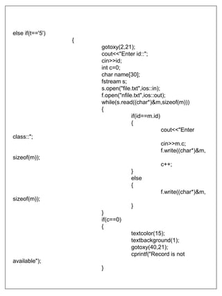 else if(t=='5')
{
gotoxy(2,21);
cout<<"Enter id::";
cin>>id;
int c=0;
char name[30];
fstream s;
s.open("file.txt",ios::in);
f.open("nfile.txt",ios::out);
while(s.read((char*)&m,sizeof(m)))
{
if(id==m.id)
{
cout<<"Enter
class::";
cin>>m.c;
f.write((char*)&m,
sizeof(m));
c++;
}
else
{
f.write((char*)&m,
sizeof(m));
}
}
if(c==0)
{
textcolor(15);
textbackground(1);
gotoxy(40,21);
cprintf("Record is not
available");
}
 