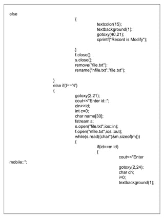 else
{
textcolor(15);
textbackground(1);
gotoxy(40,21);
cprintf("Record is Modify");
}
f.close();
s.close();
remove("file.txt");
rename("nfile.txt","file.txt");
}
else if(t=='4')
{
gotoxy(2,21);
cout<<"Enter id::";
cin>>id;
int c=0;
char name[30];
fstream s;
s.open("file.txt",ios::in);
f.open("nfile.txt",ios::out);
while(s.read((char*)&m,sizeof(m)))
{
if(id==m.id)
{
cout<<"Enter
mobile::";
gotoxy(2,24);
char ch;
i=0;
textbackground(1);
 