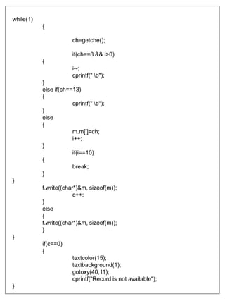 while(1)
{
ch=getche();
if(ch==8 && i>0)
{
i--;
cprintf(" b");
}
else if(ch==13)
{
cprintf(" b");
}
else
{
m.m[i]=ch;
i++;
}
if(i==10)
{
break;
}
}
f.write((char*)&m, sizeof(m));
c++;
}
else
{
f.write((char*)&m, sizeof(m));
}
}
if(c==0)
{
textcolor(15);
textbackground(1);
gotoxy(40,11);
cprintf("Record is not available");
}
 