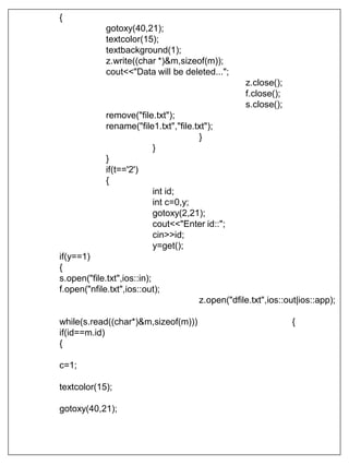 {
gotoxy(40,21);
textcolor(15);
textbackground(1);
z.write((char *)&m,sizeof(m));
cout<<"Data will be deleted...";
z.close();
f.close();
s.close();
remove("file.txt");
rename("file1.txt","file.txt");
}
}
}
if(t=='2')
{
int id;
int c=0,y;
gotoxy(2,21);
cout<<"Enter id::";
cin>>id;
y=get();
if(y==1)
{
s.open("file.txt",ios::in);
f.open("nfile.txt",ios::out);
z.open("dfile.txt",ios::out|ios::app);
while(s.read((char*)&m,sizeof(m))) {
if(id==m.id)
{
c=1;
textcolor(15);
gotoxy(40,21);
 