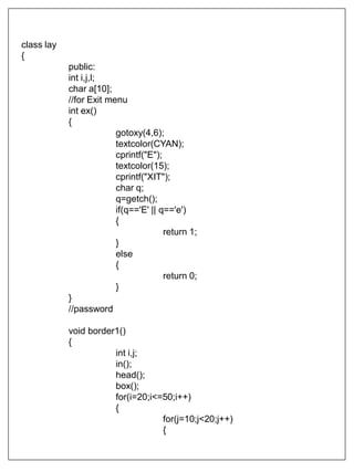 class lay
{
public:
int i,j,l;
char a[10];
//for Exit menu
int ex()
{
gotoxy(4,6);
textcolor(CYAN);
cprintf("E");
textcolor(15);
cprintf("XIT");
char q;
q=getch();
if(q=='E' || q=='e')
{
return 1;
}
else
{
return 0;
}
}
//password
void border1()
{
int i,j;
in();
head();
box();
for(i=20;i<=50;i++)
{
for(j=10;j<20;j++)
{
 