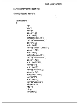 textbackground(1);
z.write((char *)&m,sizeof(m));
cprintf("Record delete");
}
void restore()
{
in();
box();
head();
gotoxy(1,8);
textcolor(7);
textbackground(0);
cprintf("---------------");
gotoxy(2,9);
textcolor(7);
cprintf(":::RESTORE:::");
gotoxy(1,10);
textcolor(7);
textbackground(0);
cprintf("---------------");
gotoxy(4,12);
textcolor(CYAN);
cprintf("1.");
textcolor(15);
cprintf("All DATA");
gotoxy(4,14);
textcolor(CYAN);
cprintf("2.");
textcolor(15);
cprintf("Specific");
fstream z,s,q;
int p=0;
int xp;
xp=getch();
 