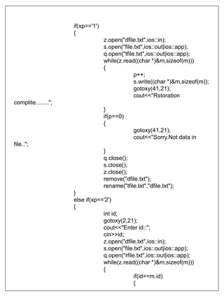 if(xp=='1')
{
z.open("dfile.txt",ios::in);
s.open("file.txt",ios::out|ios::app);
q.open("tfile.txt",ios::out|ios::app);
while(z.read((char *)&m,sizeof(m)))
{
p++;
s.write((char *)&m,sizeof(m));
gotoxy(41,21);
cout<<"Rstoration
complite........";
}
if(p==0)
{
gotoxy(41,21);
cout<<"Sorry.Not data in
file..";
}
q.close();
s.close();
z.close();
remove("dfile.txt");
rename("tfile.txt","dfile.txt");
}
else if(xp=='2')
{
int id;
gotoxy(2,21);
cout<<"Enter id::";
cin>>id;
z.open("dfile.txt",ios::in);
s.open("file.txt",ios::out|ios::app);
q.open("rfile.txt",ios::out|ios::app);
while(z.read((char *)&m,sizeof(m)))
{
if(id==m.id)
{
 