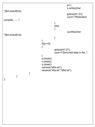 p++;
s.write((char
*)&m,sizeof(m));
gotoxy(41,21);
cout<<"Rstoration
complite........";
}
else
{
q.write((char
*)&m,sizeof(m));
}
}
if(p==0)
{
gotoxy(41,21);
cout<<"Sorry.Not data in file..";
}
q.close();
s.close();
z.close();
remove("dfile.txt");
rename("rfile.txt","dfile.txt");
}
}
};
 