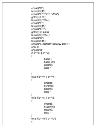 cprintf("R");
textcolor(15);
cprintf("ESTORE DATA");
gotoxy(6,23);
textcolor(CYAN);
cprintf("E");
textcolor(15);
cprintf("XIT");
gotoxy(58,24.5);
textcolor(CYAN);
cprintf("D");
textcolor(15);
cprintf("ESIGN BY::Gaurav Jatav");
char c;
c=getch();
if(c=='a' || c=='A')
{
l.add();
l.add_in();
getch();
goto r;
}
else if(c=='v' || c=='V')
{
clrscr();
l.show();
getch();
goto r;
}
else if(c=='s' || c=='S')
{
clrscr();
l.search();
getch();
goto r;
}
else if(c=='m'|| c=='M')
{
 